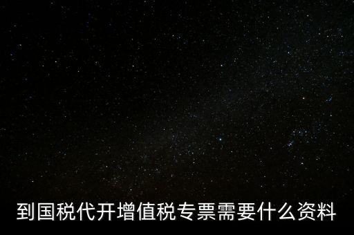 代開增值稅專票帶什么資料，去國稅局辦理代開增值稅專用發(fā)票都需要帶什么資料