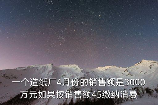 一個造紙廠4月份的銷售額是3000萬元如果按銷售額45繳納消費(fèi)