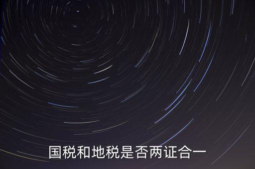 國稅的兩證合一是什么，國稅地稅兩證合一后是不是只交國稅了