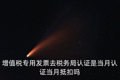 當(dāng)月認(rèn)證當(dāng)月抵扣是什么意思，增值稅專用發(fā)票去稅務(wù)局認(rèn)證是當(dāng)月認(rèn)證當(dāng)月抵扣嗎