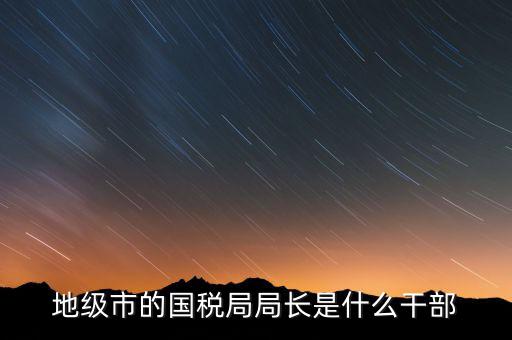 國稅總局是什么級別，國家稅務(wù)總局是正部級