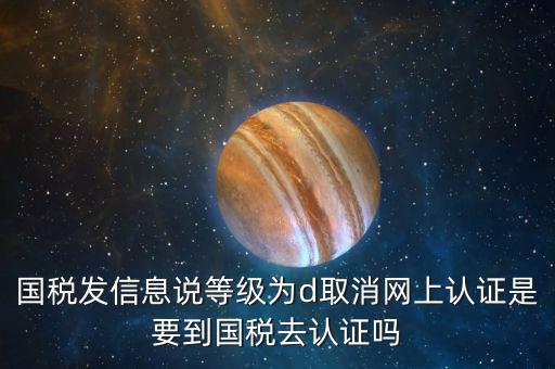 國稅D等級什么意思，國稅發(fā)信息說等級為d取消網(wǎng)上認(rèn)證是要到國稅去認(rèn)證嗎