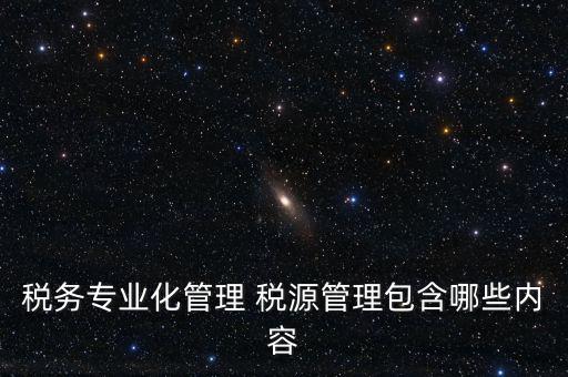 什么是稅收專業(yè)化管理，稅務(wù)專業(yè)化管理 稅源管理包含哪些內(nèi)容