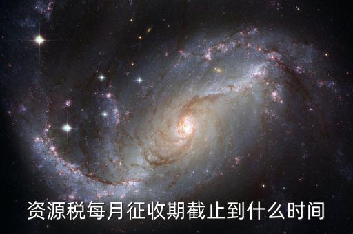 資源稅什么時候交，資源稅每月征收期截止到什么時間