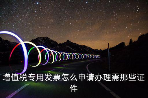 申請專票都需要什么資料，增值稅專用發(fā)票怎么申請辦理需那些證件