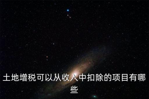 土增加計扣除包含什么，土地增稅可以從收入中扣除的項目有哪些
