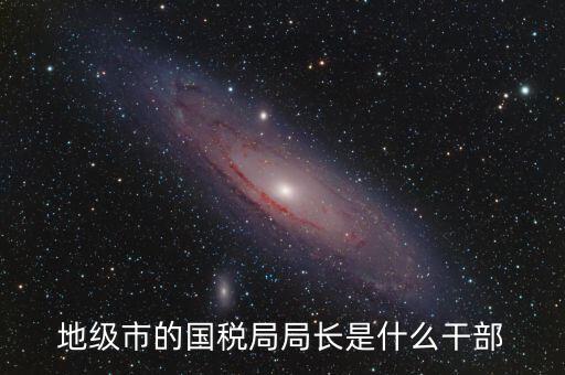 高開區(qū)地稅局長什么級(jí)別，區(qū)里的地稅局局長是什么級(jí)別