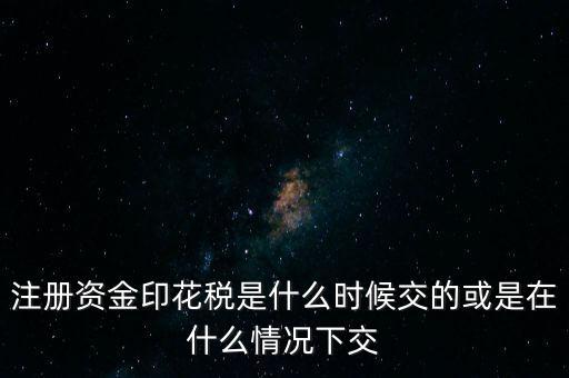 資金賬簿的印花稅什么時候交，注冊資金印花稅是什么時候交的或是在什么情況下交