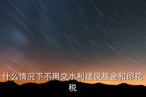 什么情況下可以不交水利基金，什么情況下不用交水利建設(shè)基金和印花稅