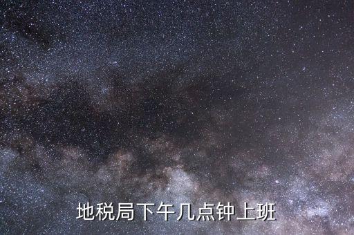 湖南地稅什么時候上班時間表，地稅局下午幾點鐘上班