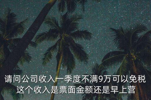請(qǐng)問公司收入一季度不滿9萬可以免稅 這個(gè)收入是票面金額還是早上營(yíng)