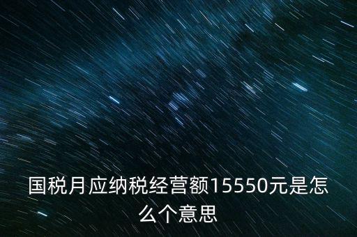 月應(yīng)納稅經(jīng)營(yíng)額是什么，國(guó)稅月應(yīng)納稅經(jīng)營(yíng)額15550元是怎么個(gè)意思
