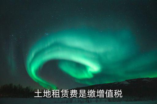 土地租賃合同交什么稅，土地租賃費是繳增值稅