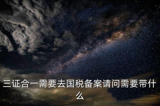 三證合一備案要帶什么，三證合一需要去國稅備案請(qǐng)問需要帶什么