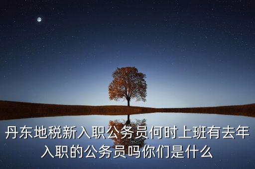 丹東國稅什么時候報道，丹東地稅新入職公務(wù)員何時上班有去年入職的公務(wù)員嗎你們是什么