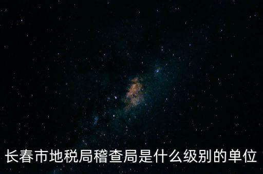 稽查局是什么單位，長(zhǎng)春市地稅局稽查局是什么級(jí)別的單位