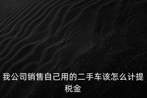 銷售二手車交什么稅，我公司銷售自己用的二手車該怎么計(jì)提稅金