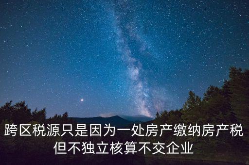 跨地區(qū)稅源登記是什么，跨區(qū)稅源只是因為一處房產繳納房產稅但不獨立核算不交企業(yè)
