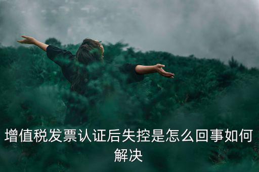 發(fā)票為什么會認(rèn)證失控，增值稅發(fā)票認(rèn)證后失控是怎么回事如何解決