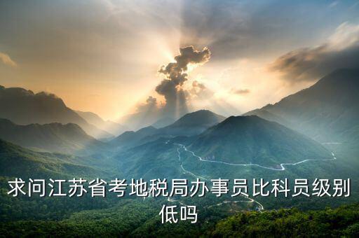 江蘇省地稅局什么級(jí)別，求問(wèn)江蘇省考地稅局辦事員比科員級(jí)別低嗎