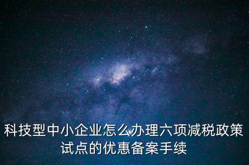 六項(xiàng)減稅政策是什么，科技型中小企業(yè)怎么辦理六項(xiàng)減稅政策試點(diǎn)的優(yōu)惠備案手續(xù)