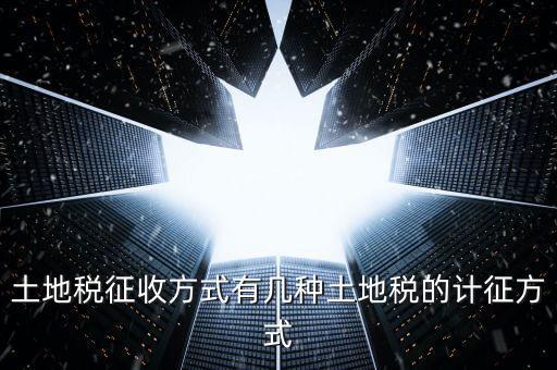 大隊收土地稅有什么，土地稅征收方式有幾種土地稅的計征方式