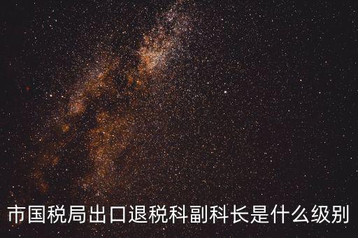 國稅副科長什么級別，市國稅局出口退稅科副科長是什么級別