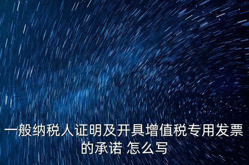 一般納稅人證明及開(kāi)具增值稅專用發(fā)票的承諾 怎么寫(xiě)
