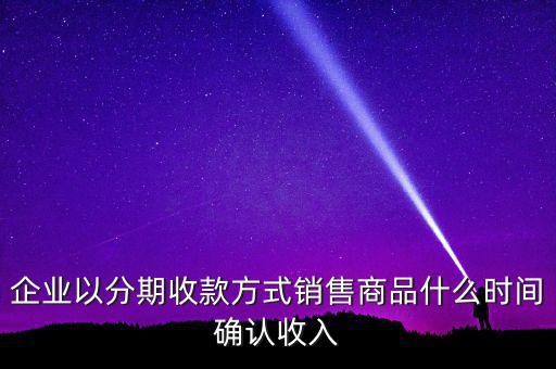 企業(yè)以分期收款方式銷售商品什么時間確認(rèn)收入