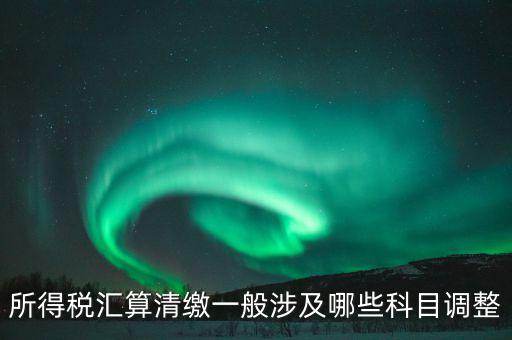 匯算清繳納稅調(diào)整什么，匯算清繳調(diào)整哪些內(nèi)容