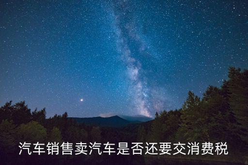 銷售小汽車交什么稅嗎，汽車銷售賣汽車是否還要交消費(fèi)稅