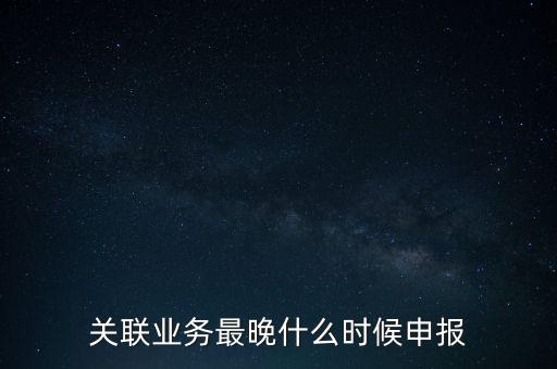 關(guān)聯(lián)業(yè)務最晚什么時候申報