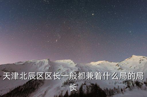一個(gè)區(qū)的局長(zhǎng)是什么，天津北辰區(qū)區(qū)長(zhǎng)一般都兼著什么局的局長(zhǎng)