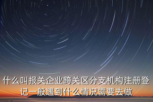 什么叫報關企業(yè)跨關區(qū)分支機構(gòu)注冊登記一般遇到什么情況需要去做