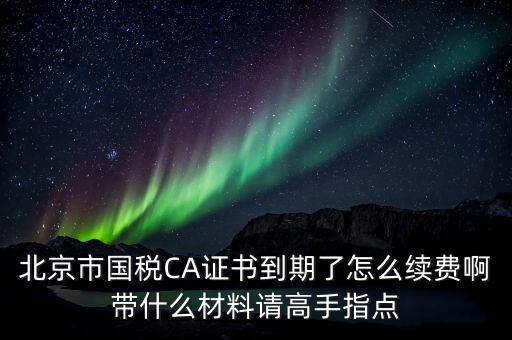 地稅ca續(xù)費(fèi)需要帶什么，關(guān)于國(guó)稅CA證書(shū)到期續(xù)費(fèi)