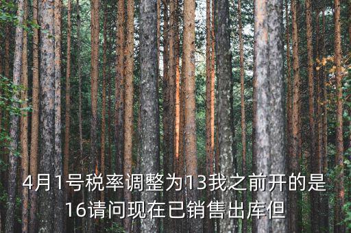 13稅率調(diào)整什么時候，4月1號稅率調(diào)整為13我之前開的是16請問現(xiàn)在已銷售出庫但