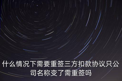 什么變更需要重簽三方協(xié)議，什么情況下需要重簽三方扣款協(xié)議只公司名稱變了需重簽嗎