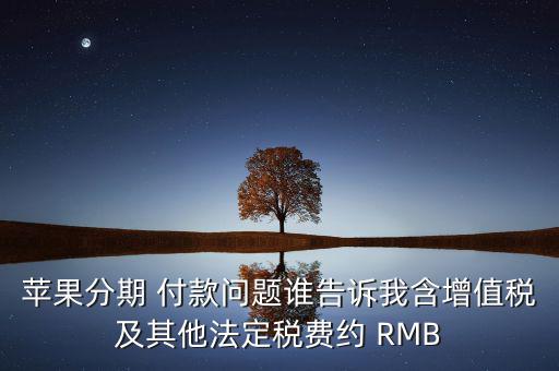 蘋(píng)果分期 付款問(wèn)題誰(shuí)告訴我含增值稅及其他法定稅費(fèi)約 RMB