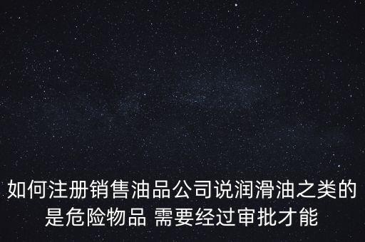 如何注冊(cè)銷售油品公司說潤滑油之類的是危險(xiǎn)物品 需要經(jīng)過審批才能