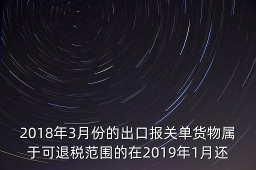 2018年3月份都報(bào)什么稅，2018年3月份的出口報(bào)關(guān)單貨物屬于可退稅范圍的在2019年1月還