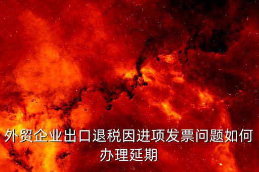 出口退稅延期如何辦理，外貿(mào)企業(yè)出口退稅因進(jìn)項發(fā)票問題如何辦理延期