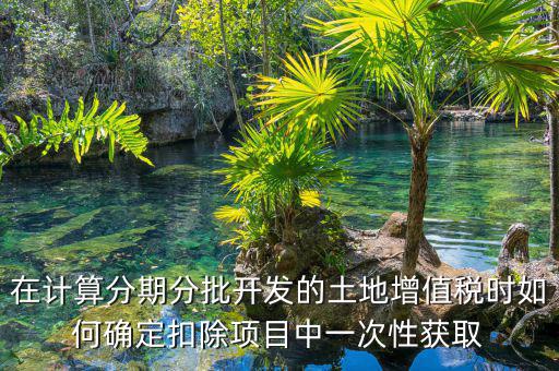 土地增值稅如何分期，土地增值稅分期分批開發(fā)轉(zhuǎn)讓房地產(chǎn)扣除項(xiàng)目公式