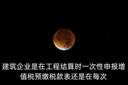 建筑企業(yè)是在工程結算時一次性申報增值稅預繳稅款表還是在每次