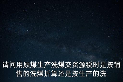 洗選煤折算率如何計算，請問用原煤生產(chǎn)洗煤交資源稅時是按銷售的洗煤折算還是按生產(chǎn)的洗
