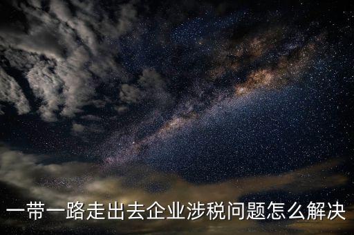 稅務(wù)如何服務(wù)一帶一路，一帶一路走出去企業(yè)涉稅問題怎么解決