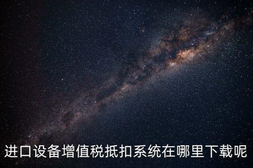 進口設備增值稅抵扣系統(tǒng)在哪里下載呢