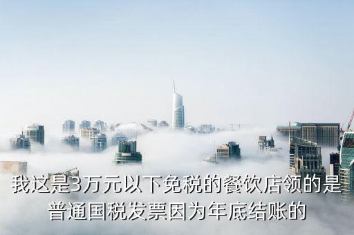 我這是3萬(wàn)元以下免稅的餐飲店領(lǐng)的是普通國(guó)稅發(fā)票因?yàn)槟甑捉Y(jié)賬的