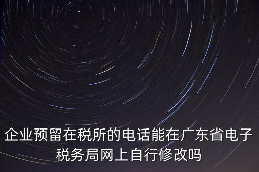 深圳如何修改在稅局的電話，如何變更企業(yè)在國稅局地稅局登記的電話打電話變更說在網(wǎng)上變更怎么