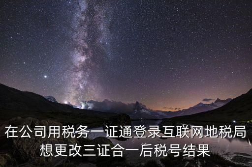 在公司用稅務一證通登錄互聯(lián)網(wǎng)地稅局想更改三證合一后稅號結(jié)果