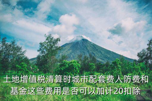 土增清算地下人防如何扣除，土地增值稅清算時城市配套費人防費和基金這些費用是否可以加計20扣除
